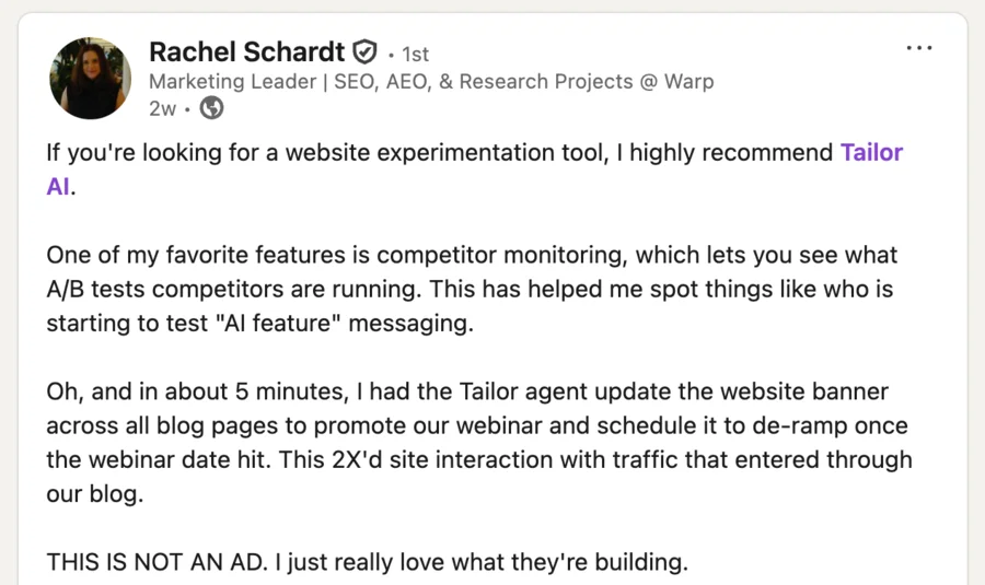 LinkedIn post by Rachel Schardt: "If you're looking for a website experimentation tool, I highly recommend Tailor AI. One of my favorite features is competitor monitoring, which lets you see what A/B tests competitors are running. … In about 5 minutes, I had the Tailor agent update the website banner across all blog pages to promote our webinar and schedule it to de-ramp once the webinar date hit. This 2X'd site interaction with traffic that entered through our blog."